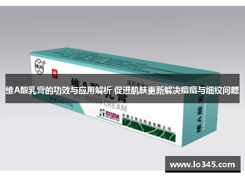 维A酸乳膏的功效与应用解析 促进肌肤更新解决痘痘与细纹问题